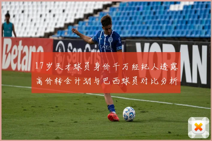 17岁天才球员身价千万经纪人透露高价转会计划与巴西球员对比分析