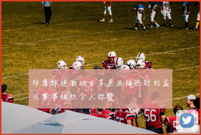 印度球迷激动分享亲历梅西时刻孟买赛事组织令人称赞