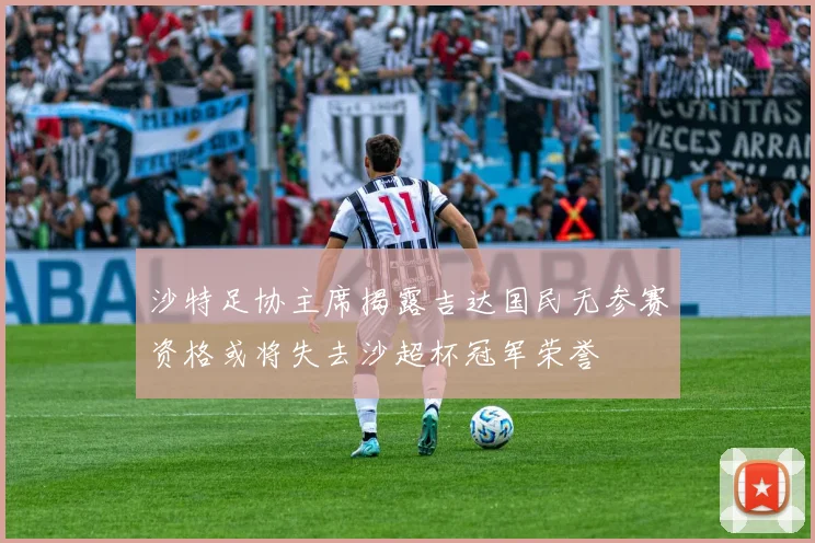 沙特足协主席揭露吉达国民无参赛资格或将失去沙超杯冠军荣誉