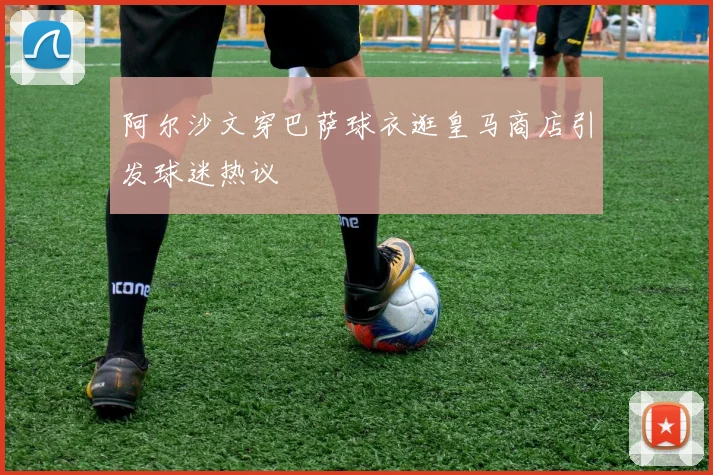 阿尔沙文穿巴萨球衣逛皇马商店引发球迷热议