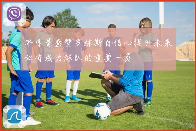 字母哥盛赞罗林斯自信心提升未来必将成为球队的重要一员