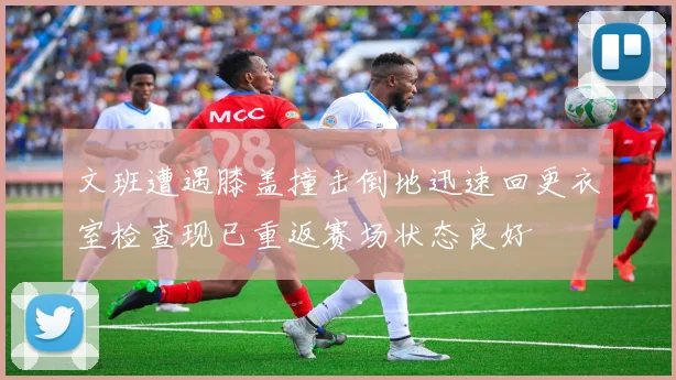 文班遭遇膝盖撞击倒地迅速回更衣室检查现已重返赛场状态良好
