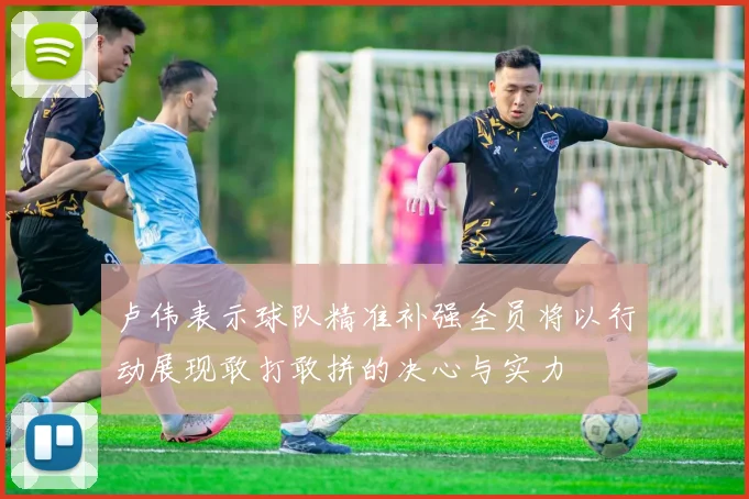 卢伟表示球队精准补强全员将以行动展现敢打敢拼的决心与实力