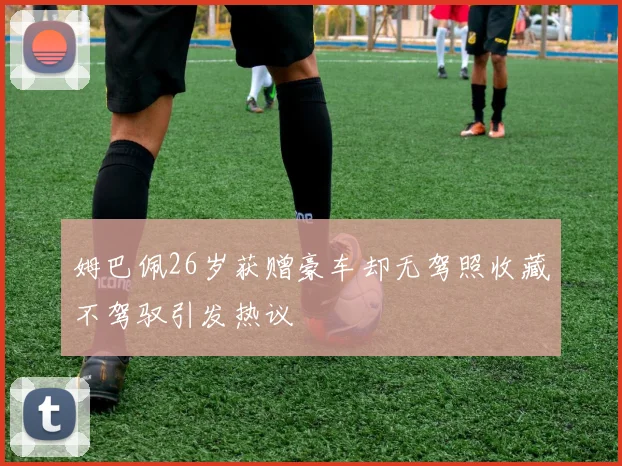 姆巴佩26岁获赠豪车却无驾照收藏不驾驭引发热议