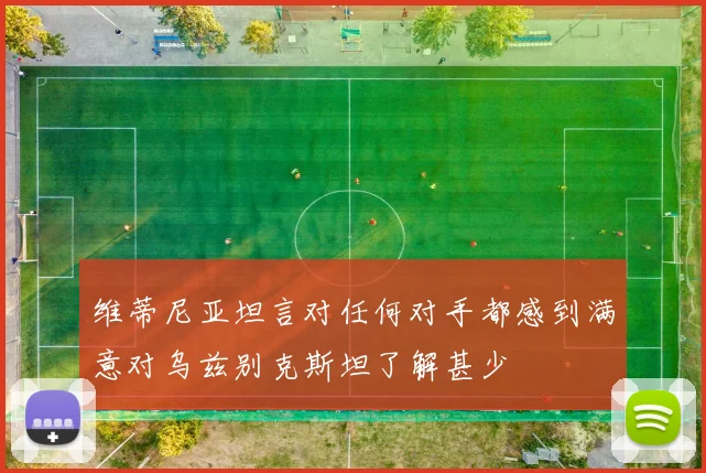 维蒂尼亚坦言对任何对手都感到满意对乌兹别克斯坦了解甚少