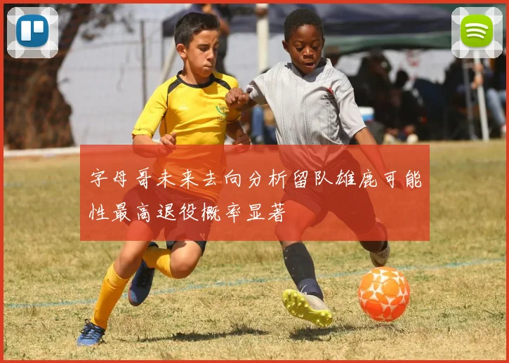 字母哥未来去向分析留队雄鹿可能性最高退役概率显著