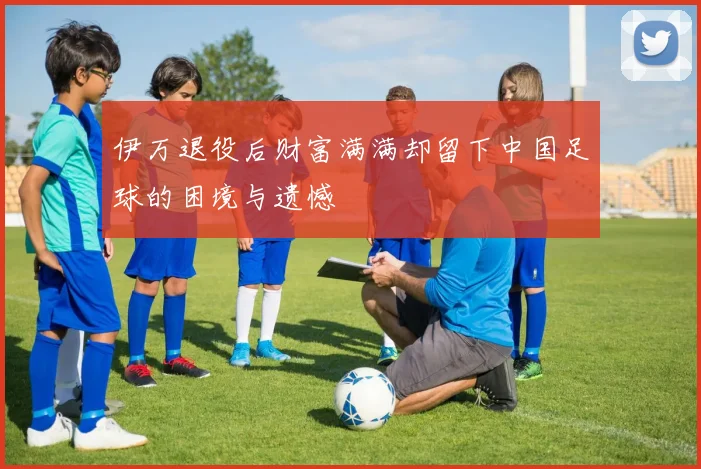 伊万退役后财富满满却留下中国足球的困境与遗憾