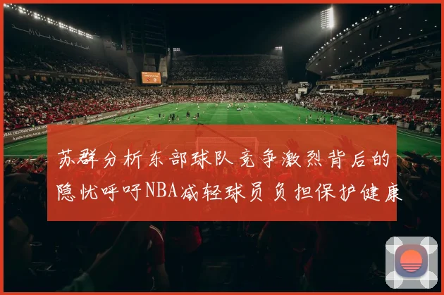 苏群分析东部球队竞争激烈背后的隐忧呼吁NBA减轻球员负担保护健康