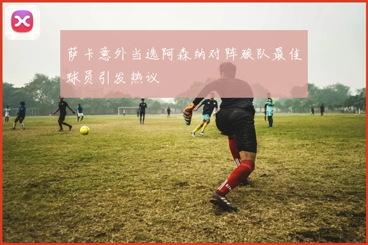 萨卡意外当选阿森纳对阵狼队最佳球员引发热议