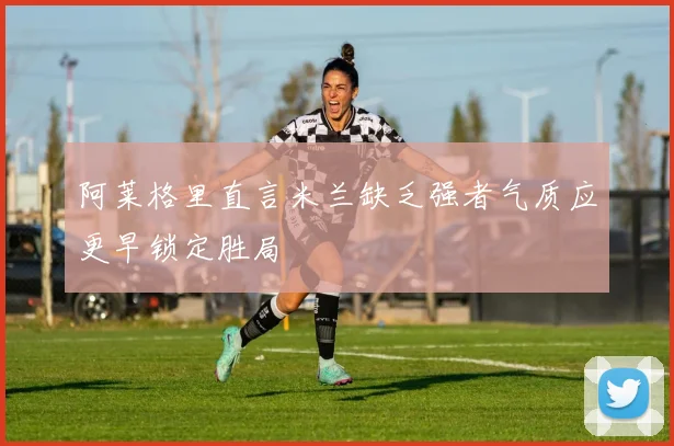 阿莱格里直言米兰缺乏强者气质应更早锁定胜局