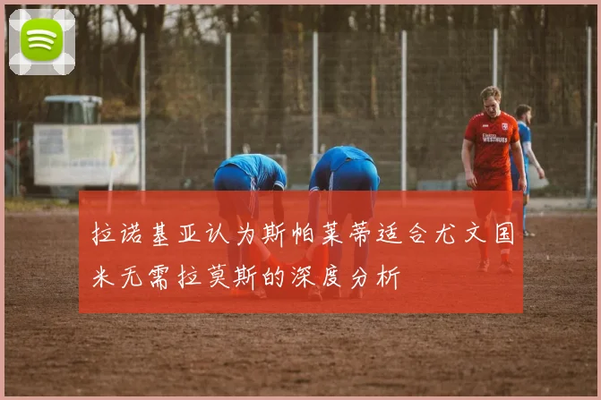 拉诺基亚认为斯帕莱蒂适合尤文国米无需拉莫斯的深度分析