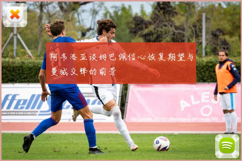 阿韦洛亚谈姆巴佩信心恢复期望与曼城交锋的前景
