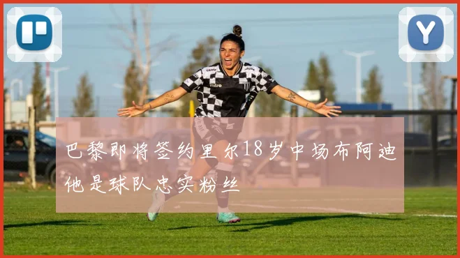 巴黎即将签约里尔18岁中场布阿迪他是球队忠实粉丝