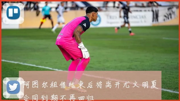 阿图尔租借结束后将离开尤文明夏合同到期不再回归