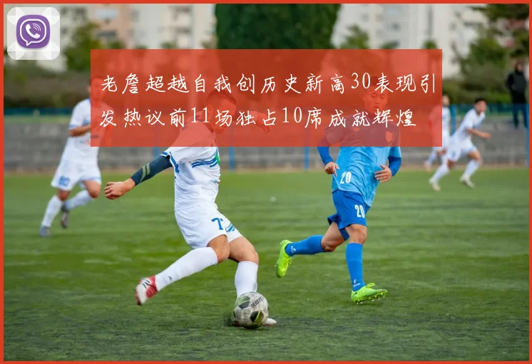 老詹超越自我创历史新高30表现引发热议前11场独占10席成就辉煌