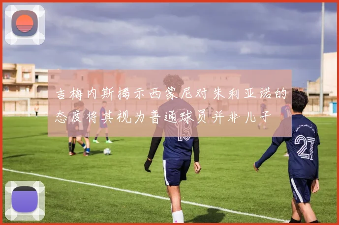 吉梅内斯揭示西蒙尼对朱利亚诺的态度将其视为普通球员并非儿子