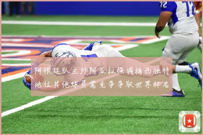 阿根廷队主帅阿亚拉强调梅西独特地位其他球员需竞争争取世界杯名额