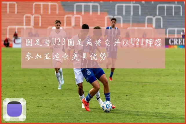 国足与U23国足或将合并以U21阵容参加亚运会更具优势