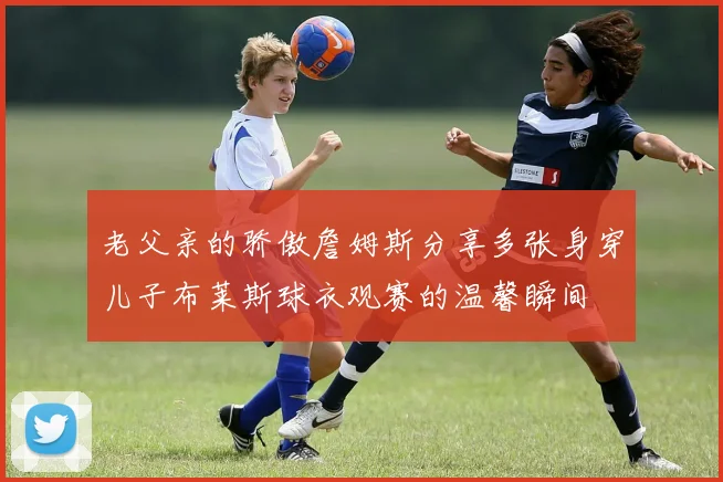 老父亲的骄傲詹姆斯分享多张身穿儿子布莱斯球衣观赛的温馨瞬间