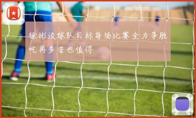 徐彬谈球队目标每场比赛全力争胜吃再多苦也值得