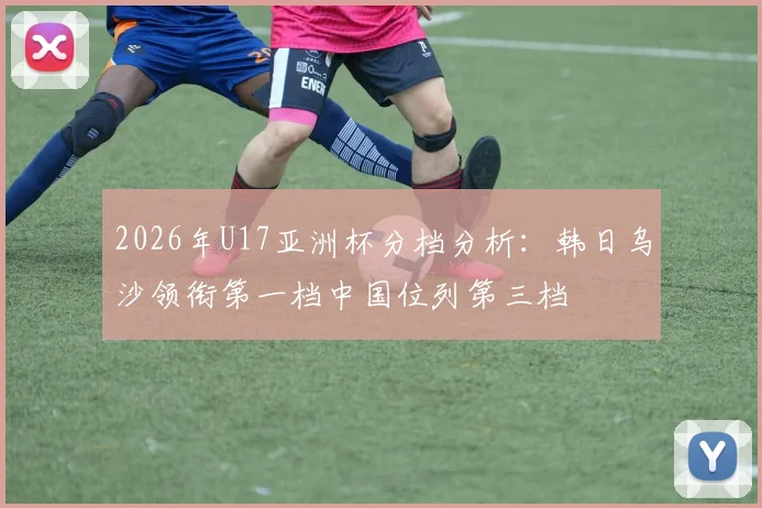 2026年U17亚洲杯分档分析：韩日乌沙领衔第一档中国位列第三档