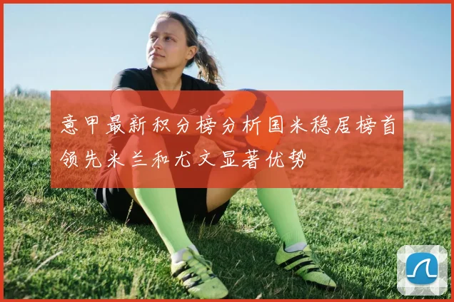 意甲最新积分榜分析国米稳居榜首领先米兰和尤文显著优势