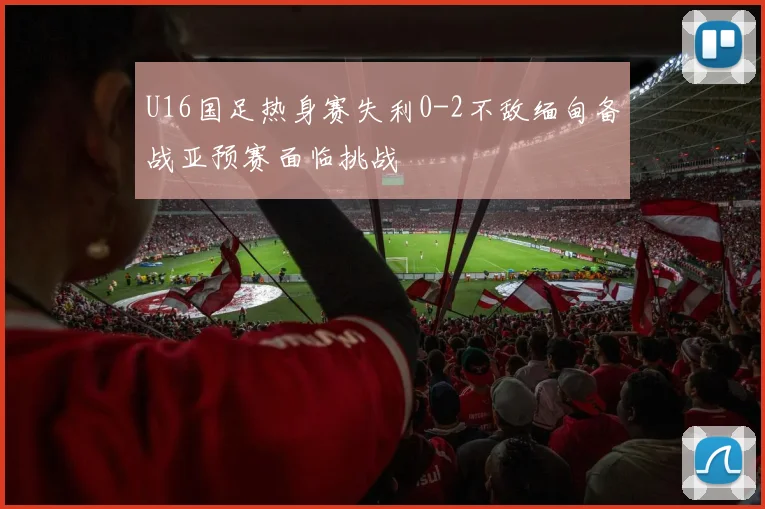 U16国足热身赛失利0-2不敌缅甸备战亚预赛面临挑战