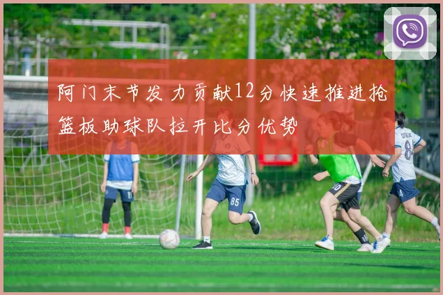 阿门末节发力贡献12分快速推进抢篮板助球队拉开比分优势