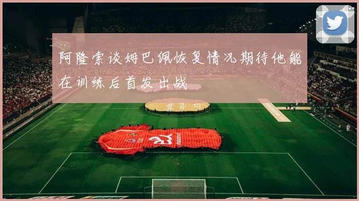 阿隆索谈姆巴佩恢复情况期待他能在训练后首发出战