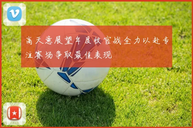 高天意展望年度收官战全力以赴专注赛场争取最佳表现
