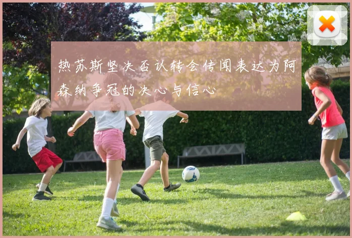 热苏斯坚决否认转会传闻表达为阿森纳争冠的决心与信心