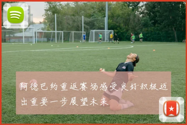 阿德巴约重返赛场感受良好积极迈出重要一步展望未来