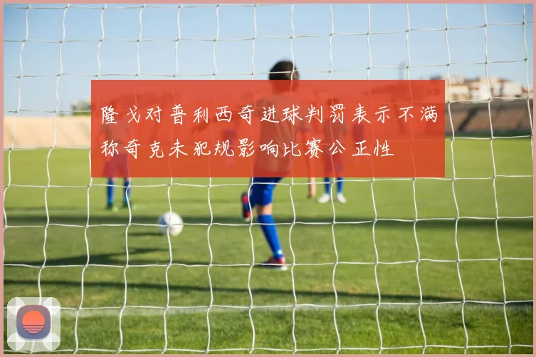 隆戈对普利西奇进球判罚表示不满称奇克未犯规影响比赛公正性