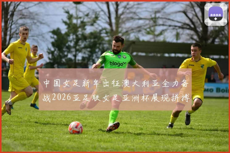 中国女足新年出征澳大利亚全力备战2026亚足联女足亚洲杯展现拼搏精神