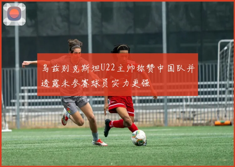 乌兹别克斯坦U22主帅称赞中国队并透露未参赛球员实力更强
