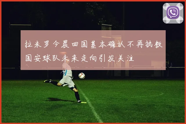 拉米罗今晨回国基本确认不再执教国安球队未来走向引发关注