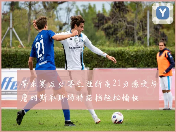 蒂米赛后分享生涯新高21分感受与詹姆斯和斯玛特搭档轻松愉快