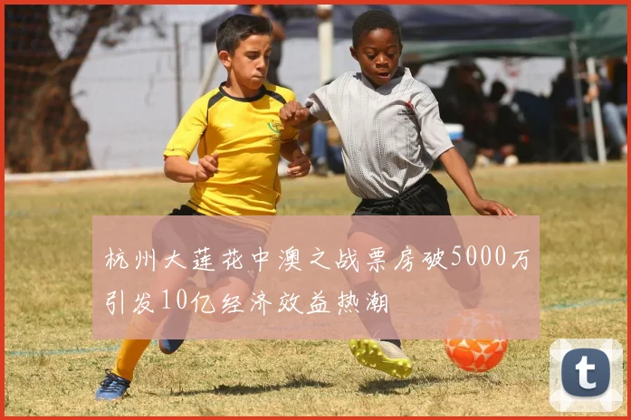 杭州大莲花中澳之战票房破5000万引发10亿经济效益热潮