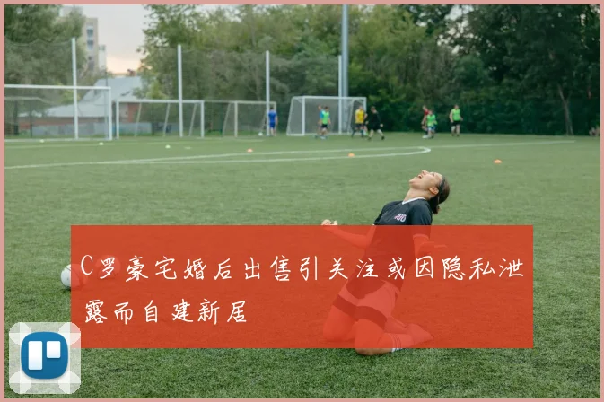 C罗豪宅婚后出售引关注或因隐私泄露而自建新居