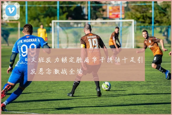 文班发力锁定胜局华子拼劲十足引发悬念激战全场