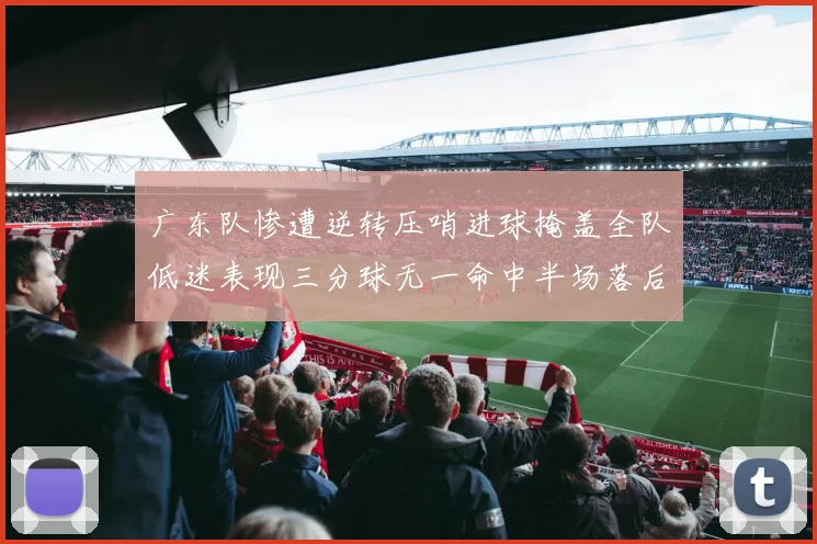 广东队惨遭逆转压哨进球掩盖全队低迷表现三分球无一命中半场落后26分