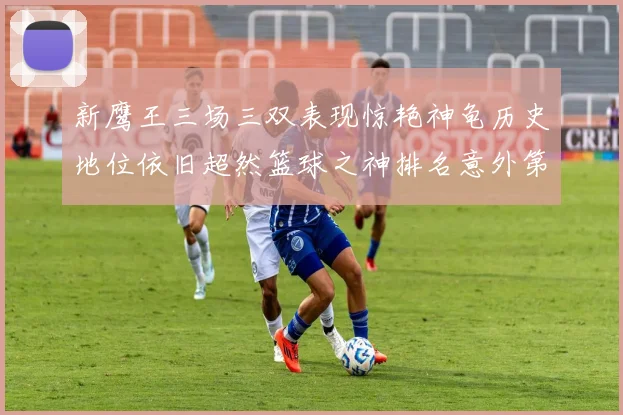 新鹰王三场三双表现惊艳神龟历史地位依旧超然篮球之神排名意外第三