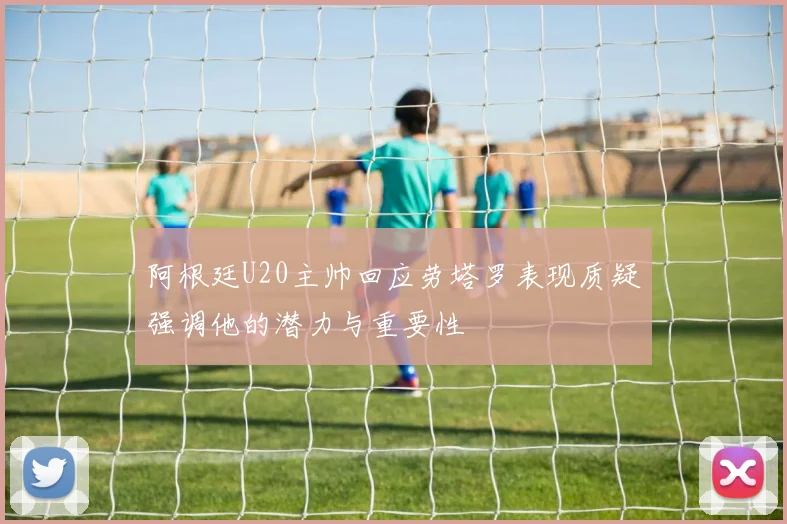 阿根廷U20主帅回应劳塔罗表现质疑强调他的潜力与重要性