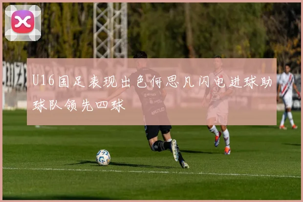 U16国足表现出色何思凡闪电进球助球队领先四球