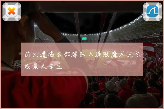 热火遭遇东部球队六连败魔术三杀成最大苦主