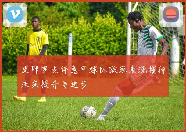 皮耶罗点评意甲球队欧冠表现期待未来提升与进步
