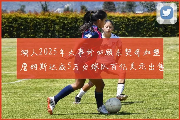 湖人2025年大事件回顾东契奇加盟詹姆斯达成5万分球队百亿美元出售