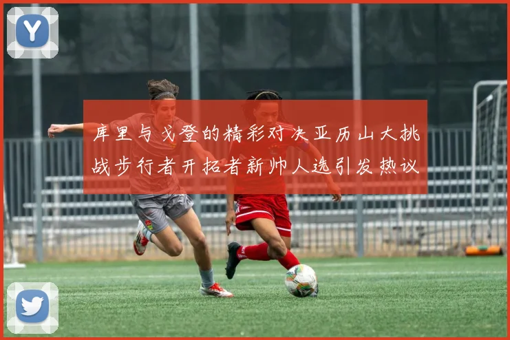 库里与戈登的精彩对决亚历山大挑战步行者开拓者新帅人选引发热议
