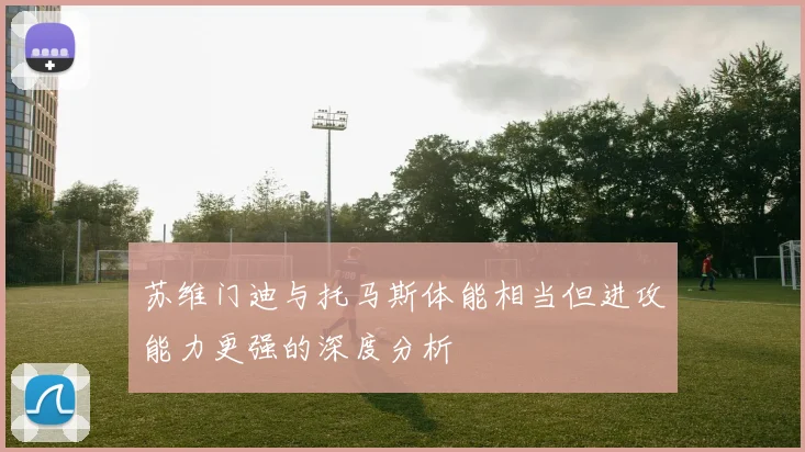 苏维门迪与托马斯体能相当但进攻能力更强的深度分析