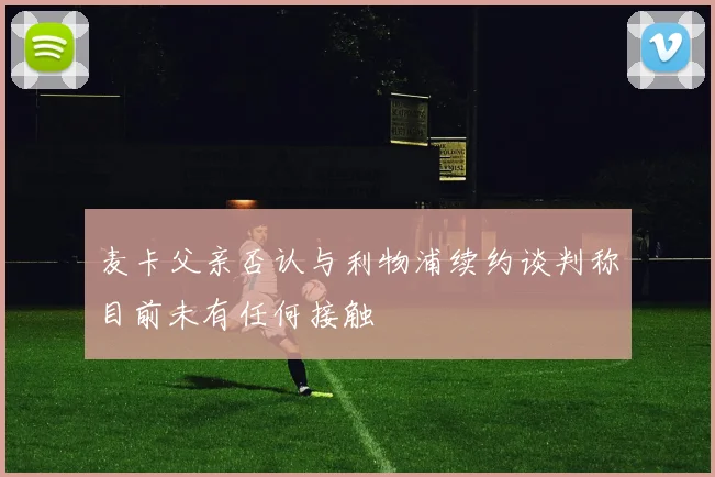 麦卡父亲否认与利物浦续约谈判称目前未有任何接触